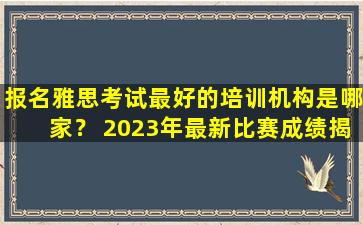 报名雅思考试最好的培训机构是哪家？ 2023年最新比赛成绩揭晓！